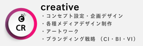 creative ・コンセプト設定・企画デザイン ・各種メディアデザイン制作 ・アートワーク ・ブランディング戦略 （CI・BI・VI）